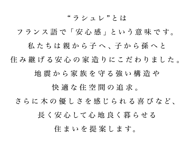 “ラシュレ”とはフランス語で「安心感」という意味です。私たちは親から子へ、子から孫へと住み継げる安心の家造りにこだわりました。地震から家族を守る強い構造や快適な住空間の追求。さらに木の優しさを感じられる喜びなど、長く安心して心地良く暮らせる住まいを提案します。
