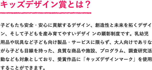 子どもたち安全・安心に貢献するデザイン、創造性と未来を拓くデザイン、そして子どもを産み育てやすいデザイ ンの顕彰制度です。乳幼児用品や玩具など子ども向け製品・サービスに限らず、大人向けでありながら子ども目線を持った、良質な商品や施設、プログラム、調査研究活動なども対象としており、受賞作品に「キッズデザインマーク」を使用することができます。