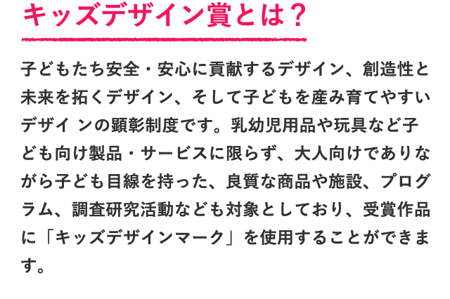 子どもたち安全・安心に貢献するデザイン、創造性と未来を拓くデザイン、そして子どもを産み育てやすいデザイ ンの顕彰制度です。乳幼児用品や玩具など子ども向け製品・サービスに限らず、大人向けでありながら子ども目線を持った、良質な商品や施設、プログラム、調査研究活動なども対象としており、受賞作品に「キッズデザインマーク」を使用することができます。