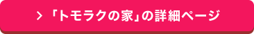 「 トモラクの家」の詳細ページ