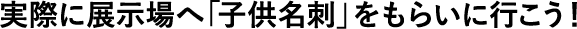 実際に展示場へ「子供名刺」をもらいに行こう！