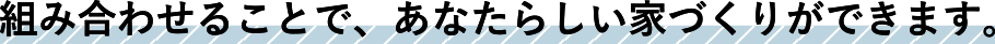 組み合わせる事で、あなたらしい家づくりができます