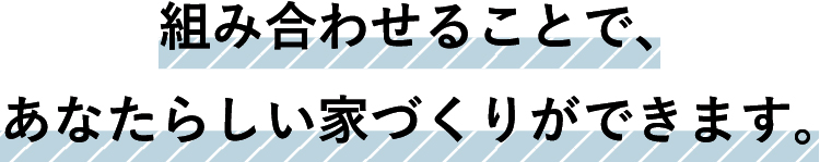 組み合わせる事で、あなたらしい家づくりができます