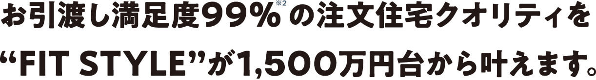 お引き渡し満足度99%の注文住宅クオリティをFIT STYLEが1,400万円台からかなえます。