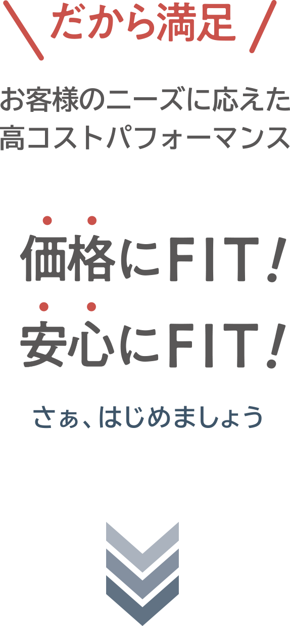 だから満足！お客様のニーズに応えた高コストパフォーマンス。価格にFIT！安心にFIT！さぁ、はじめましょう。