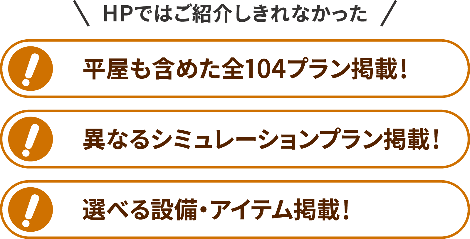 HPではご紹介しきれなかった、平屋も含めた全104プラン掲載!異なるシュミレーションプラン掲載!選べる設備・アイテム掲載!