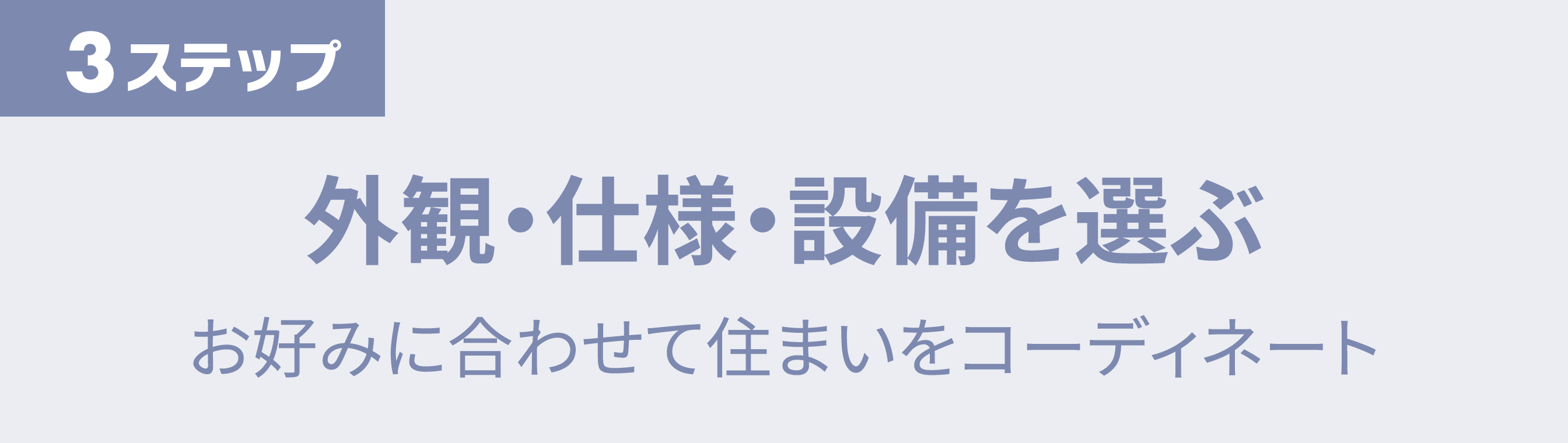 ステップ3　外観・仕様・設備を選ぶ　お好みに合わせて住まいをコーディネート