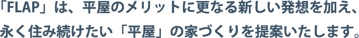「FLAP」は、平屋のメリットに更なる新しい発想を加え、永く住み続けたい「平屋」の家づくりを提案いたします。