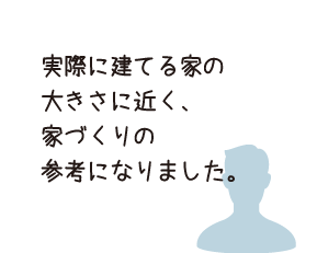 実際に建てる家の大きさに近く、暮らしのイメージがつかみやすかったです