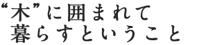 “木”に囲まれて暮らすということ