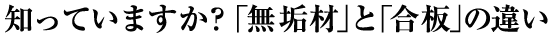 知っていますか？「無垢材」と「合板」の違い