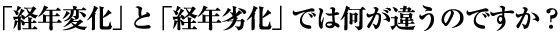 「経年変化」と「経年劣化」では何が違うのですか？
