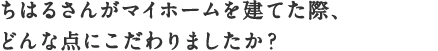ちはるさんがマイホームを建てた際、
どんな点にこだわりましたか？