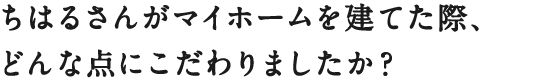 ちはるさんがマイホームを建てた際、
どんな点にこだわりましたか？