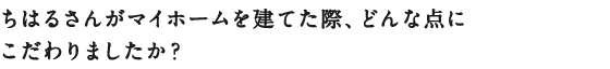 ちはるさんがマイホームを建てた際、
どんな点にこだわりましたか？