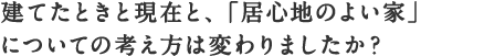 建てたときと現在と、「居心地のよい家」
についての考え方は変わりましたか？