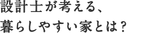 設計士が考える、暮らしやすい家とは？