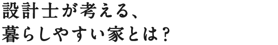 設計士が考える、暮らしやすい家とは？