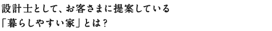 設計士として、お客さまに提案している
「暮らしやすい家」とは？