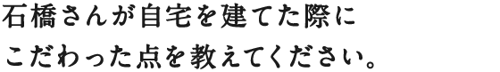 石橋さんが自宅を建てた際に
こだわった点を教えてください。