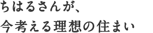 ちはるさんが、今考える理想の住まい