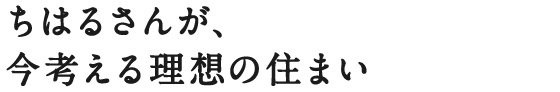 ちはるさんが、今考える理想の住まい