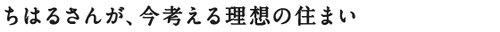 ちはるさんが、今考える理想の住まい