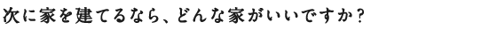 次に家を建てるなら、どんな家がいいですか？