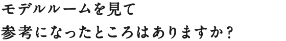 モデルルームを見て参考になったところはありますか？