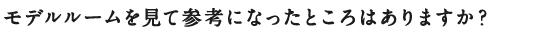 モデルルームを見て参考になったところはありますか？