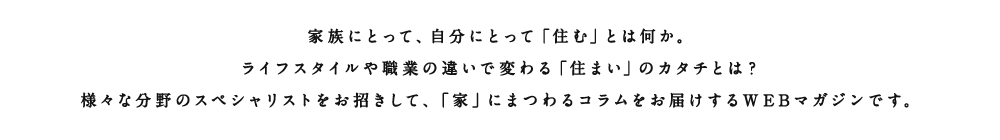 アルネットホームがさまざまな角度から、「住む」ということについて考えます。家族にとって、自分にとって、仕事、子育て、さまざまな方をお招きしてそれぞれの想う「住む」ということ、「住まい」についてのインタビュー記事をお届けします。