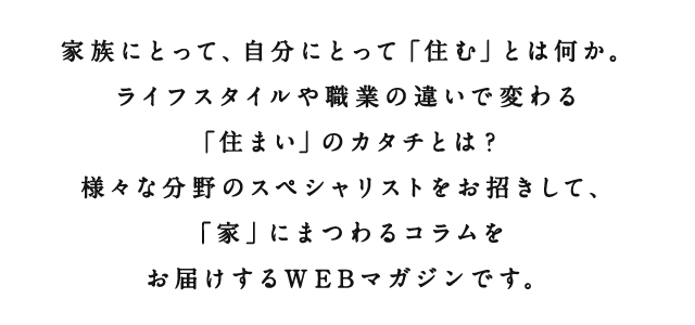 アルネットホームがさまざまな角度から、「住む」ということについて考えます。家族にとって、自分にとって、仕事、子育て、さまざまな方をお招きしてそれぞれの想う「住む」ということ、「住まい」についてのインタビュー記事をお届けします。