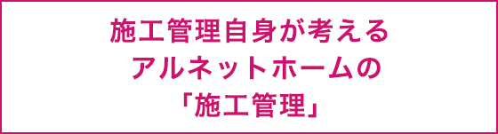 施工管理自身が考えるアルネットホームの「施工管理」