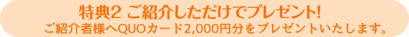 特典２ ご紹介しただけでプレゼント！ご紹介者様へ2,000円分のQUOカードをプレゼントいたします。