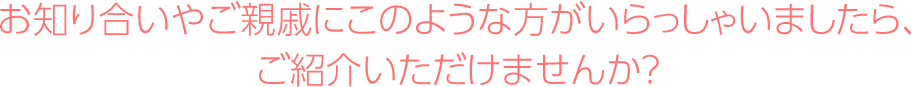 お知り合いやご親戚にこのような方がいらっしゃいましたら、ご紹介いただけませんか？