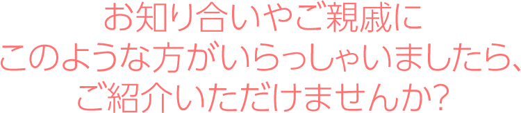 お知り合いやご親戚にこのような方がいらっしゃいましたら、ご紹介いただけませんか？