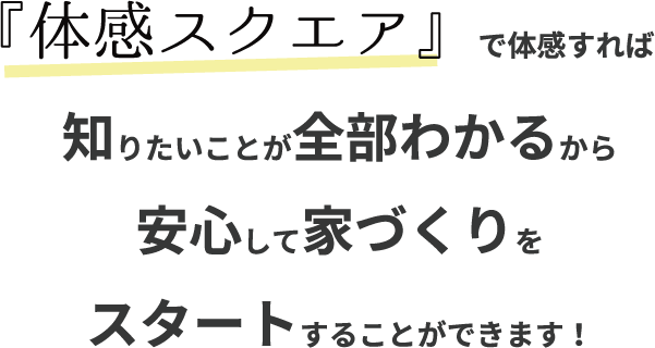 『体感スクエア』で体感すれば
知りたいことが全部わかるから安心して家づくりをスタートすることができます!